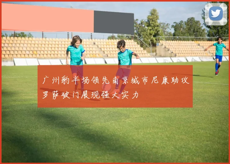 广州豹半场领先南京城市尼康助攻罗萨破门展现强大实力